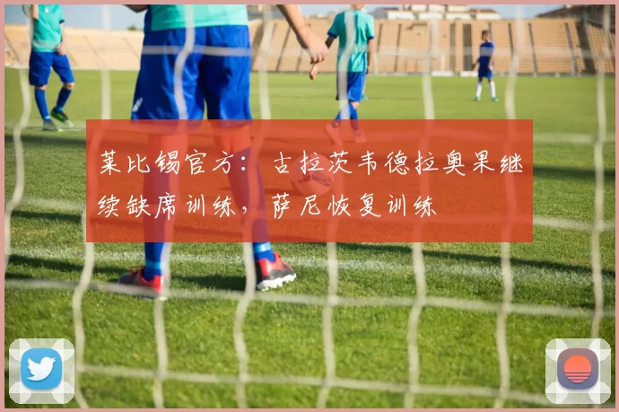 莱比锡官方：古拉茨韦德拉奥果继续缺席训练，萨尼恢复训练