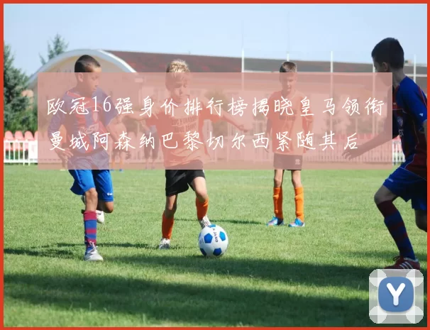 欧冠16强身价排行榜揭晓皇马领衔曼城阿森纳巴黎切尔西紧随其后