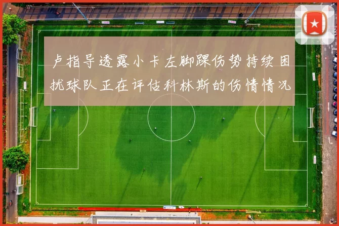 卢指导透露小卡左脚踝伤势持续困扰球队正在评估科林斯的伤情情况