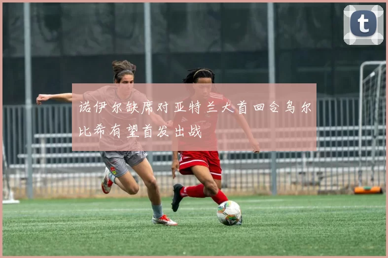 诺伊尔缺席对亚特兰大首回合乌尔比希有望首发出战
