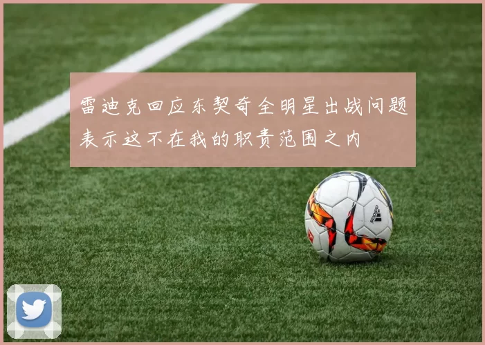 雷迪克回应东契奇全明星出战问题表示这不在我的职责范围之内