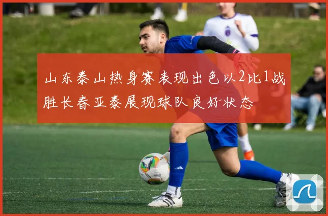 山东泰山热身赛表现出色以2比1战胜长春亚泰展现球队良好状态