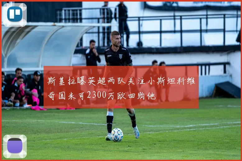 斯基拉曝英超两队关注小斯坦科维奇国米可2300万欧回购他