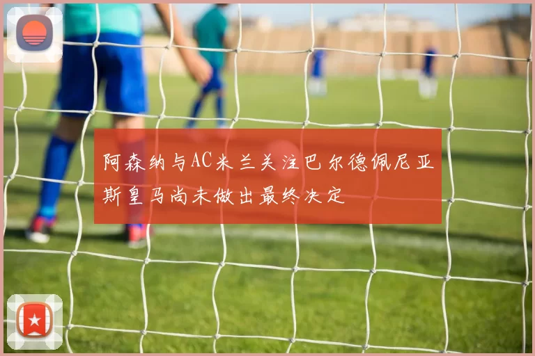 阿森纳与AC米兰关注巴尔德佩尼亚斯皇马尚未做出最终决定