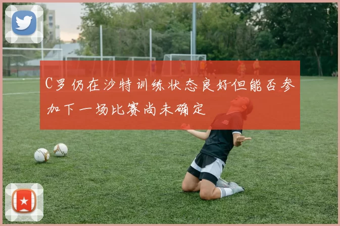 C罗仍在沙特训练状态良好但能否参加下一场比赛尚未确定