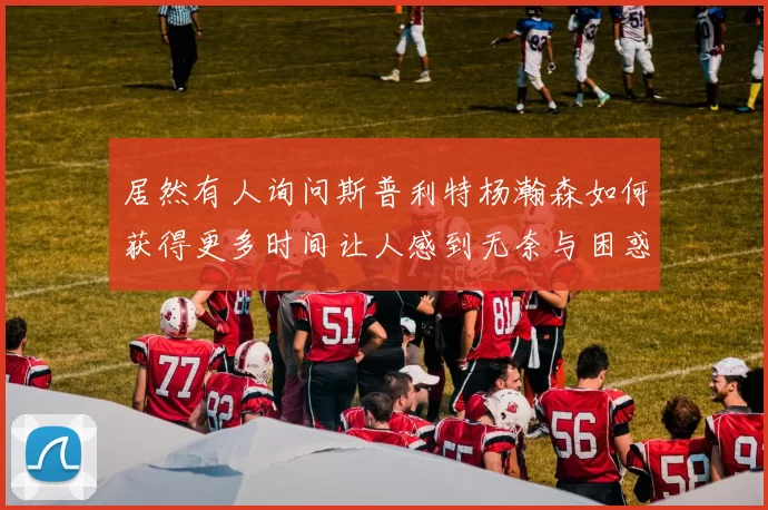 居然有人询问斯普利特杨瀚森如何获得更多时间让人感到无奈与困惑