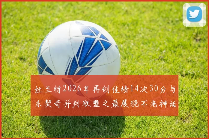 杜兰特2026年再创佳绩14次30分与东契奇并列联盟之最展现不老神话