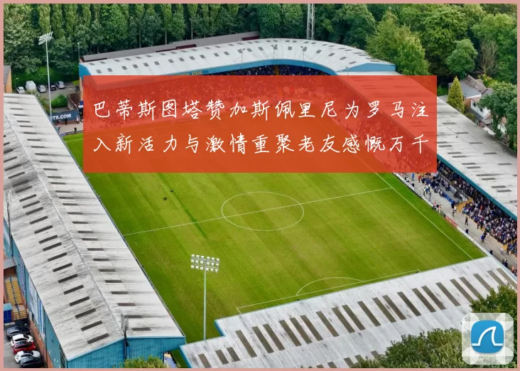 巴蒂斯图塔赞加斯佩里尼为罗马注入新活力与激情重聚老友感慨万千