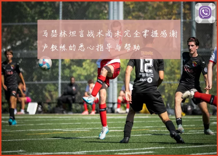 马瑟林坦言战术尚未完全掌握感谢卢教练的悉心指导与帮助