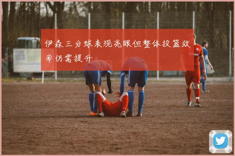伊森三分球表现亮眼但整体投篮效率仍需提升