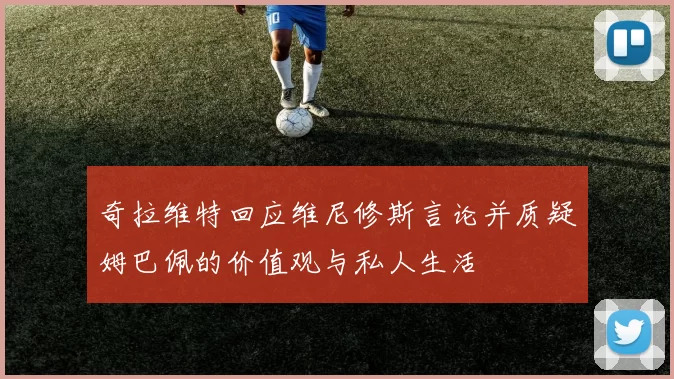 奇拉维特回应维尼修斯言论并质疑姆巴佩的价值观与私人生活