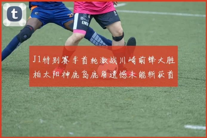 J1特别赛季首轮激战川崎前锋大胜柏太阳神鹿岛鹿角遗憾未能斩获首胜