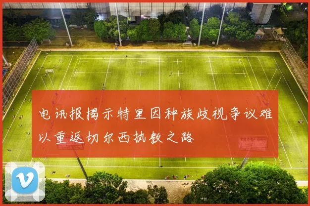 电讯报揭示特里因种族歧视争议难以重返切尔西执教之路