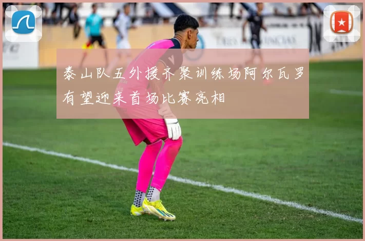 泰山队五外援齐聚训练场阿尔瓦罗有望迎来首场比赛亮相