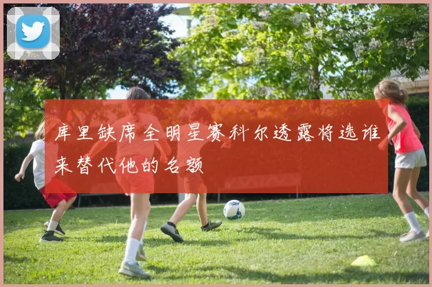库里缺席全明星赛科尔透露将选谁来替代他的名额