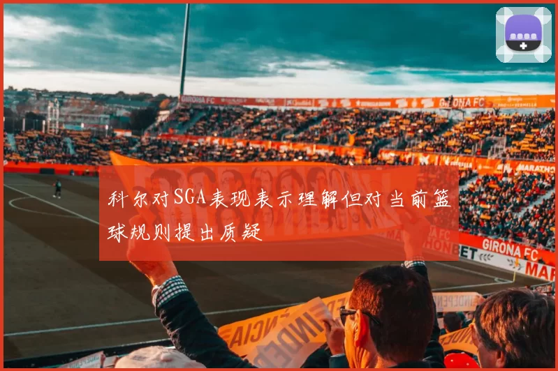 科尔对SGA表现表示理解但对当前篮球规则提出质疑