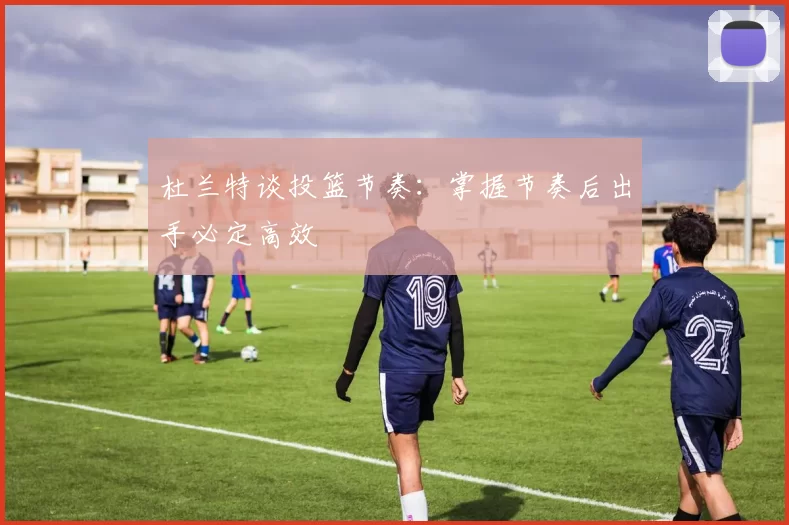 杜兰特谈投篮节奏：掌握节奏后出手必定高效