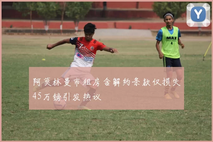 阿莫林曼市租房含解约条款仅损失45万镑引发热议