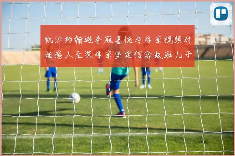 凯沙约翰逊夺冠喜悦与母亲视频对话感人至深母亲坚定信念鼓励儿子追梦