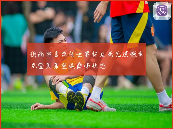 德尚坦言离任世界杯后毫无遗憾幸见登贝莱重返巅峰状态
