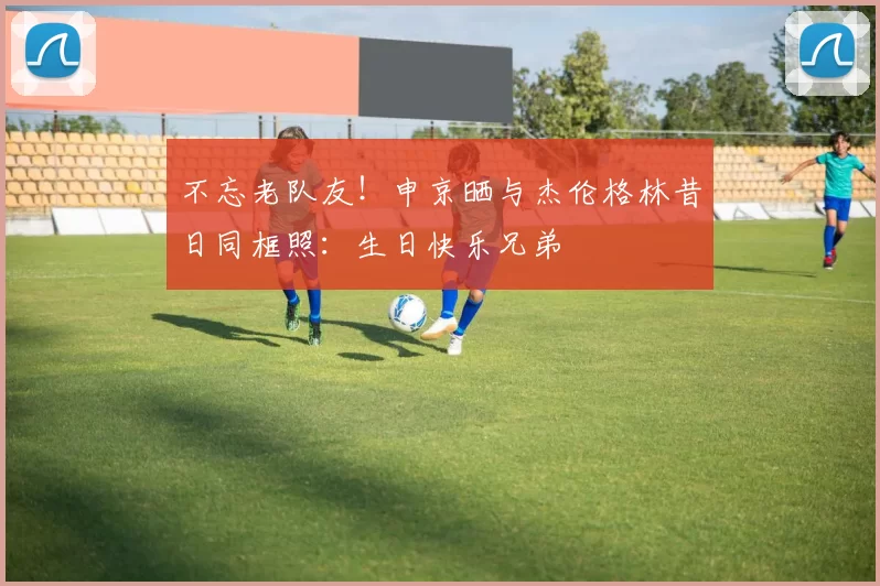 不忘老队友！申京晒与杰伦格林昔日同框照：生日快乐兄弟