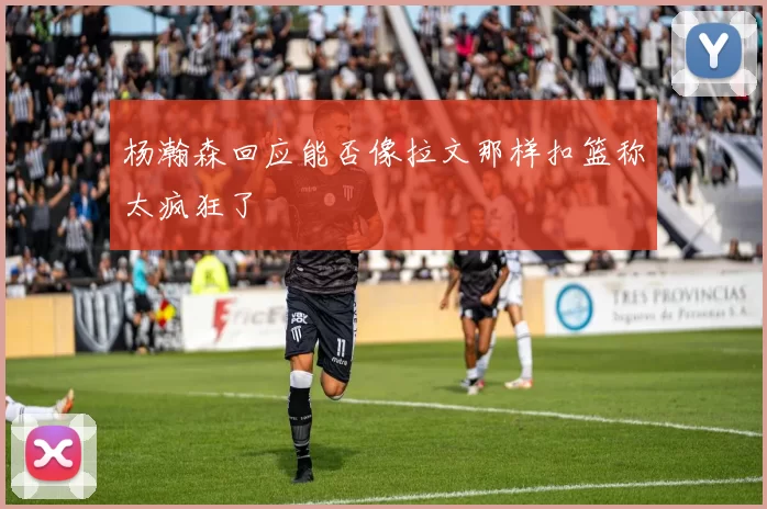 杨瀚森回应能否像拉文那样扣篮称太疯狂了